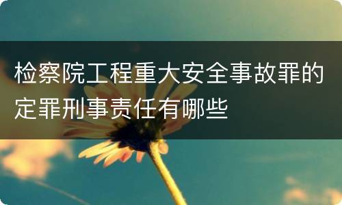 检察院工程重大安全事故罪的定罪刑事责任有哪些