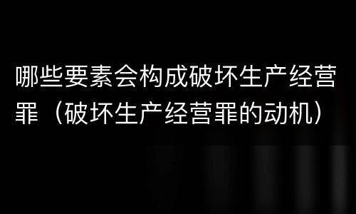 哪些要素会构成破坏生产经营罪（破坏生产经营罪的动机）