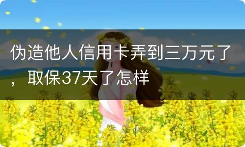 伪造他人信用卡弄到三万元了，取保37天了怎样