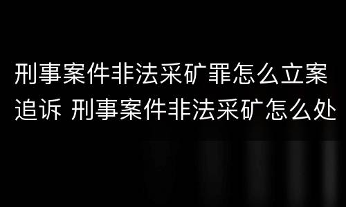 刑事案件非法采矿罪怎么立案追诉 刑事案件非法采矿怎么处理