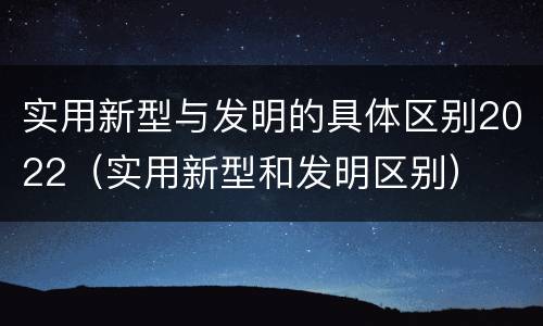 实用新型与发明的具体区别2022（实用新型和发明区别）