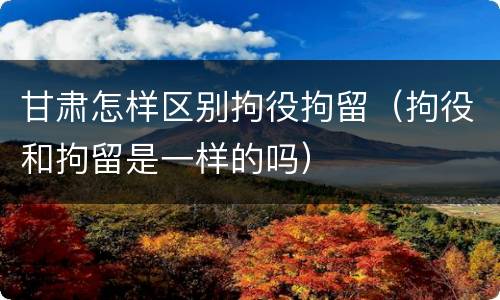 甘肃怎样区别拘役拘留（拘役和拘留是一样的吗）