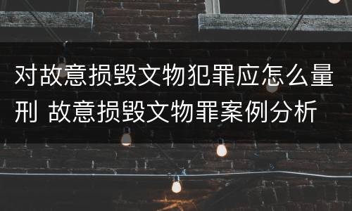 对故意损毁文物犯罪应怎么量刑 故意损毁文物罪案例分析