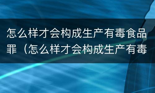 怎么样才会构成生产有毒食品罪（怎么样才会构成生产有毒食品罪名）