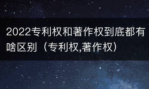 2022专利权和著作权到底都有啥区别（专利权,著作权）