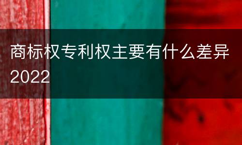 商标权专利权主要有什么差异2022