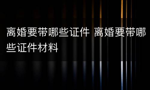 离婚要带哪些证件 离婚要带哪些证件材料
