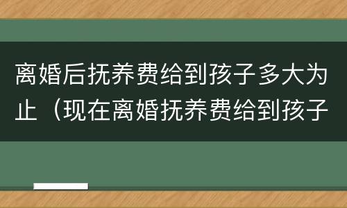 离婚后抚养费给到孩子多大为止（现在离婚抚养费给到孩子多大）