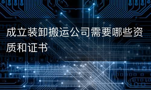 成立装卸搬运公司需要哪些资质和证书