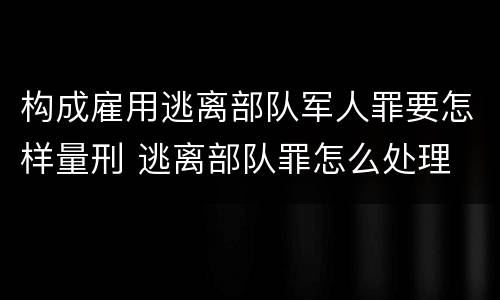 构成雇用逃离部队军人罪要怎样量刑 逃离部队罪怎么处理