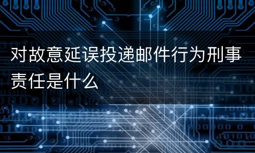 对故意延误投递邮件行为刑事责任是什么