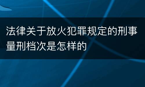 法律关于放火犯罪规定的刑事量刑档次是怎样的
