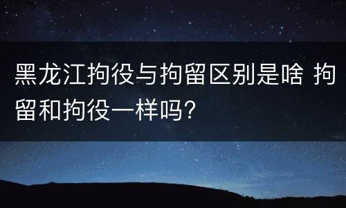 黑龙江拘役与拘留区别是啥 拘留和拘役一样吗?