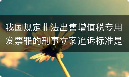 我国规定非法出售增值税专用发票罪的刑事立案追诉标准是如何规定