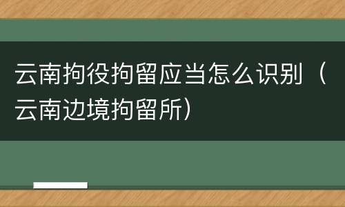 云南拘役拘留应当怎么识别（云南边境拘留所）