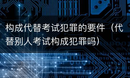 构成代替考试犯罪的要件（代替别人考试构成犯罪吗）