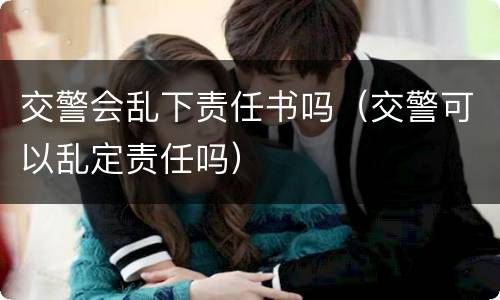 交警会乱下责任书吗（交警可以乱定责任吗）