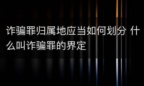 诈骗罪归属地应当如何划分 什么叫诈骗罪的界定