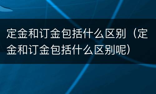 定金和订金包括什么区别（定金和订金包括什么区别呢）