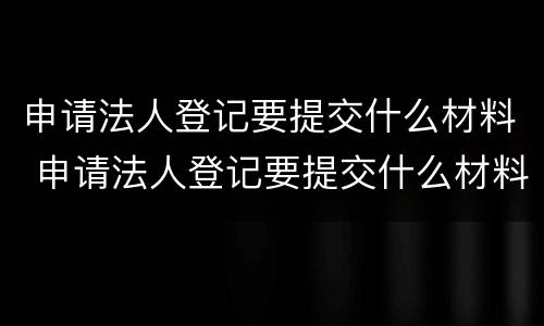 申请法人登记要提交什么材料 申请法人登记要提交什么材料和手续
