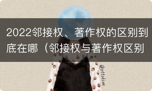 2022邻接权、著作权的区别到底在哪（邻接权与著作权区别）