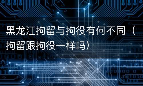黑龙江拘留与拘役有何不同（拘留跟拘役一样吗）