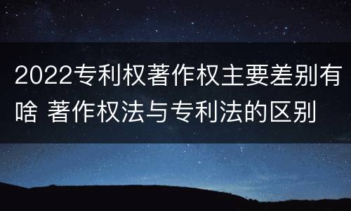 2022专利权著作权主要差别有啥 著作权法与专利法的区别