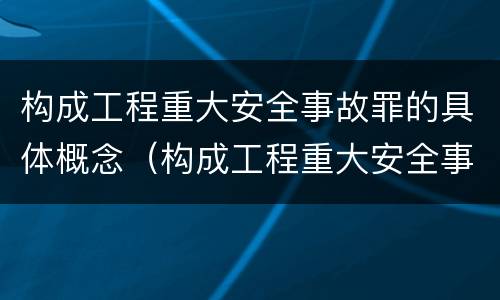 构成工程重大安全事故罪的具体概念（构成工程重大安全事故罪的具体概念是什么）