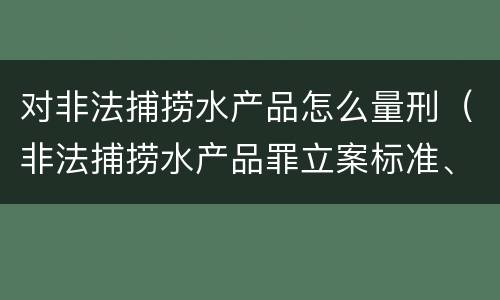 对非法捕捞水产品怎么量刑（非法捕捞水产品罪立案标准、量刑）