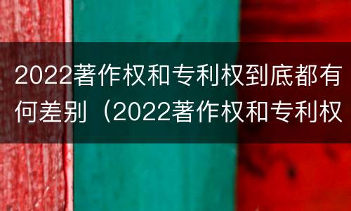 2022著作权和专利权到底都有何差别（2022著作权和专利权到底都有何差别呢）