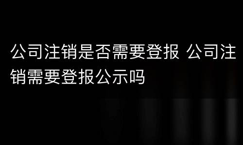 公司注销是否需要登报 公司注销需要登报公示吗