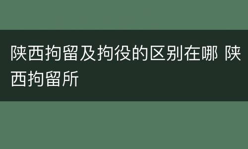 陕西拘留及拘役的区别在哪 陕西拘留所