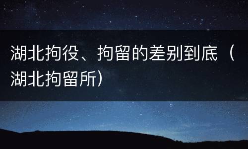 湖北拘役、拘留的差别到底（湖北拘留所）