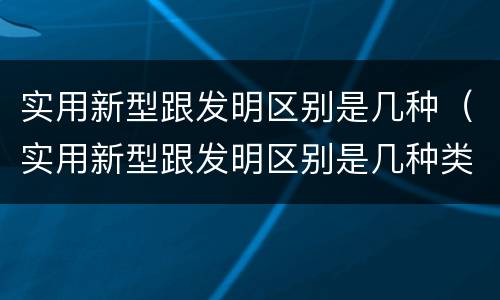 实用新型跟发明区别是几种（实用新型跟发明区别是几种类型）