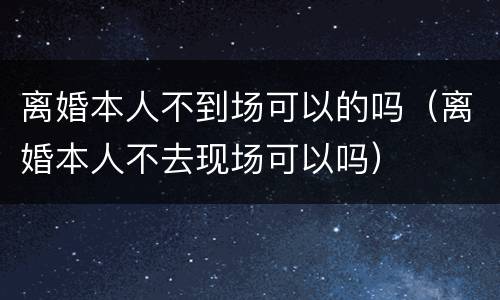 离婚本人不到场可以的吗（离婚本人不去现场可以吗）