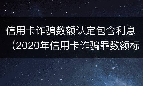 信用卡诈骗数额认定包含利息（2020年信用卡诈骗罪数额标准）