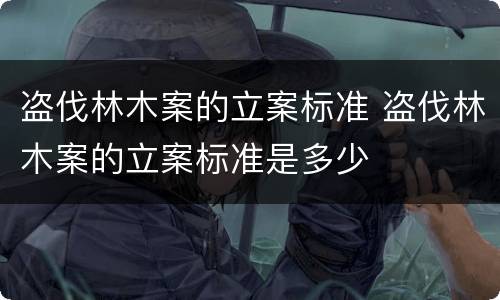 盗伐林木案的立案标准 盗伐林木案的立案标准是多少