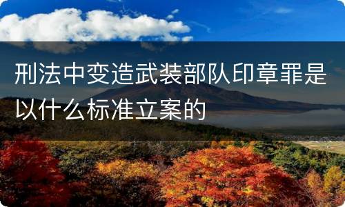 刑法中变造武装部队印章罪是以什么标准立案的