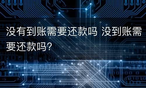 没有到账需要还款吗 没到账需要还款吗?
