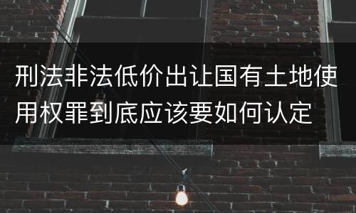 刑法非法低价出让国有土地使用权罪到底应该要如何认定