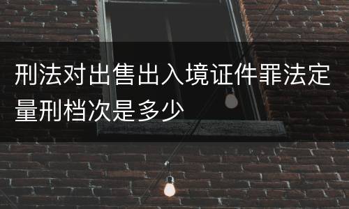 刑法对出售出入境证件罪法定量刑档次是多少