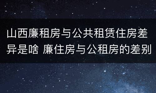 山西廉租房与公共租赁住房差异是啥 廉住房与公租房的差别