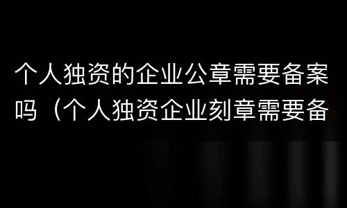 个人独资的企业公章需要备案吗（个人独资企业刻章需要备案吗）