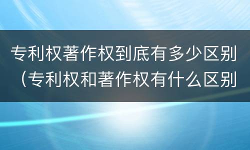 专利权著作权到底有多少区别（专利权和著作权有什么区别）