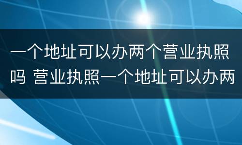 一个地址可以办两个营业执照吗 营业执照一个地址可以办两个营业执照吗