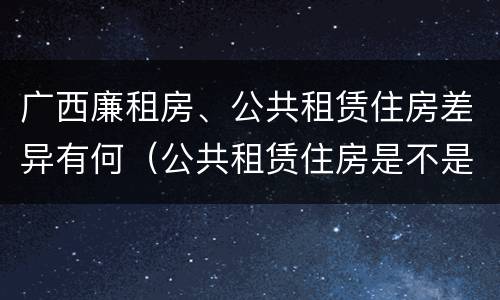 广西廉租房、公共租赁住房差异有何（公共租赁住房是不是廉租房）