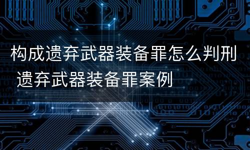 构成遗弃武器装备罪怎么判刑 遗弃武器装备罪案例