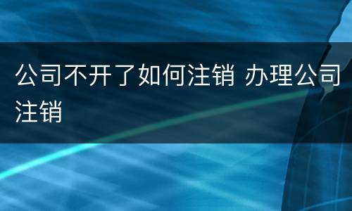 公司不开了如何注销 办理公司注销