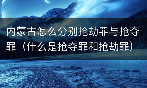 内蒙古怎么分别抢劫罪与抢夺罪（什么是抢夺罪和抢劫罪）
