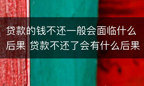 贷款的钱不还一般会面临什么后果 贷款不还了会有什么后果
